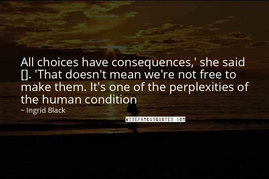 Ingrid Black Quotes: All choices have consequences,' she said []. 'That doesn't mean we're not free to make them. It's one of the perplexities of the human condition