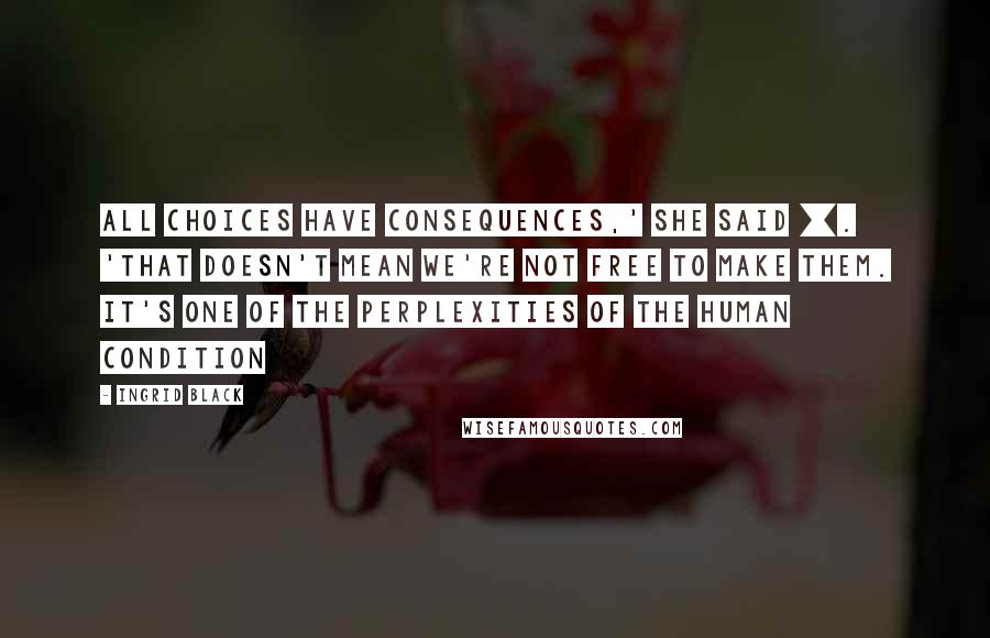 Ingrid Black Quotes: All choices have consequences,' she said []. 'That doesn't mean we're not free to make them. It's one of the perplexities of the human condition