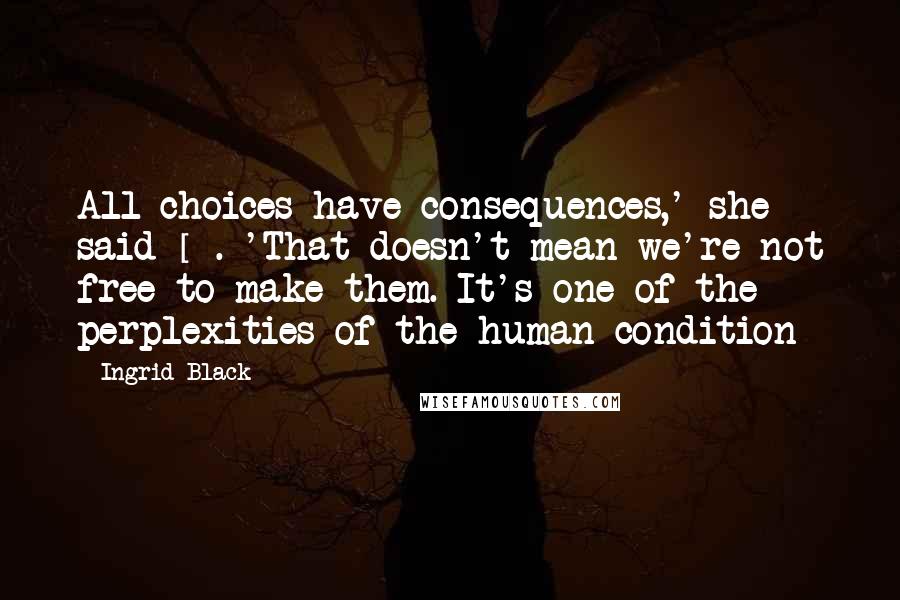 Ingrid Black Quotes: All choices have consequences,' she said []. 'That doesn't mean we're not free to make them. It's one of the perplexities of the human condition