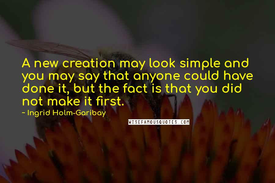Ingrid Holm-Garibay Quotes: A new creation may look simple and you may say that anyone could have done it, but the fact is that you did not make it first.