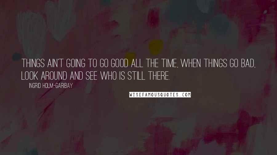 Ingrid Holm-Garibay Quotes: Things ain't going to go good all the time, when things go bad, look around and see who is still there.