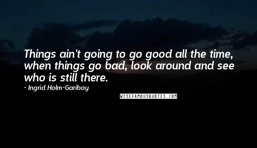 Ingrid Holm-Garibay Quotes: Things ain't going to go good all the time, when things go bad, look around and see who is still there.