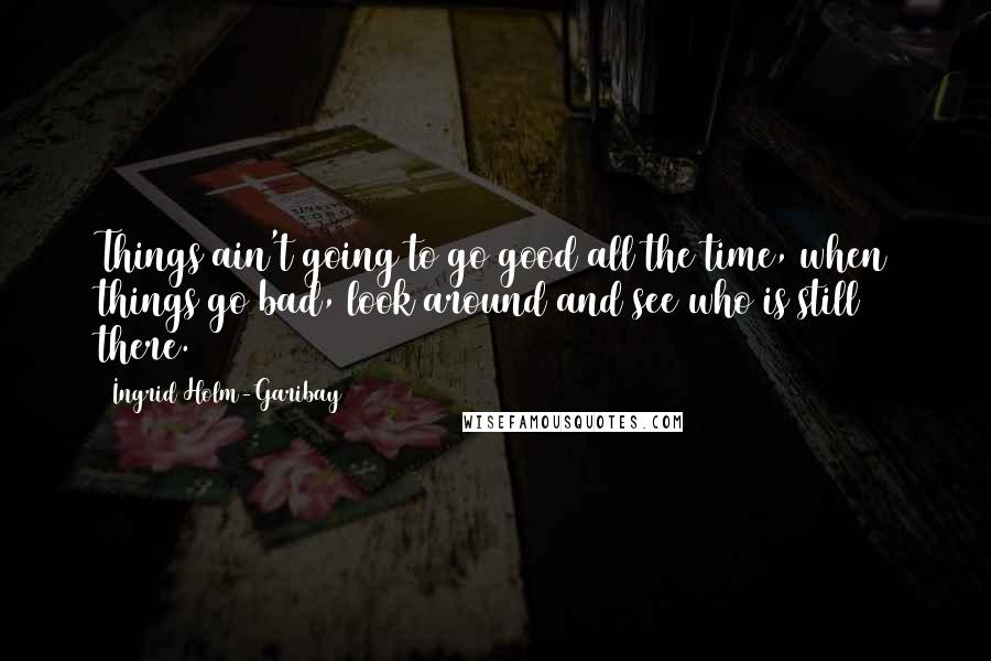 Ingrid Holm-Garibay Quotes: Things ain't going to go good all the time, when things go bad, look around and see who is still there.