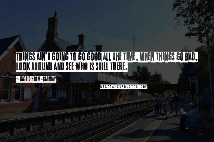 Ingrid Holm-Garibay Quotes: Things ain't going to go good all the time, when things go bad, look around and see who is still there.