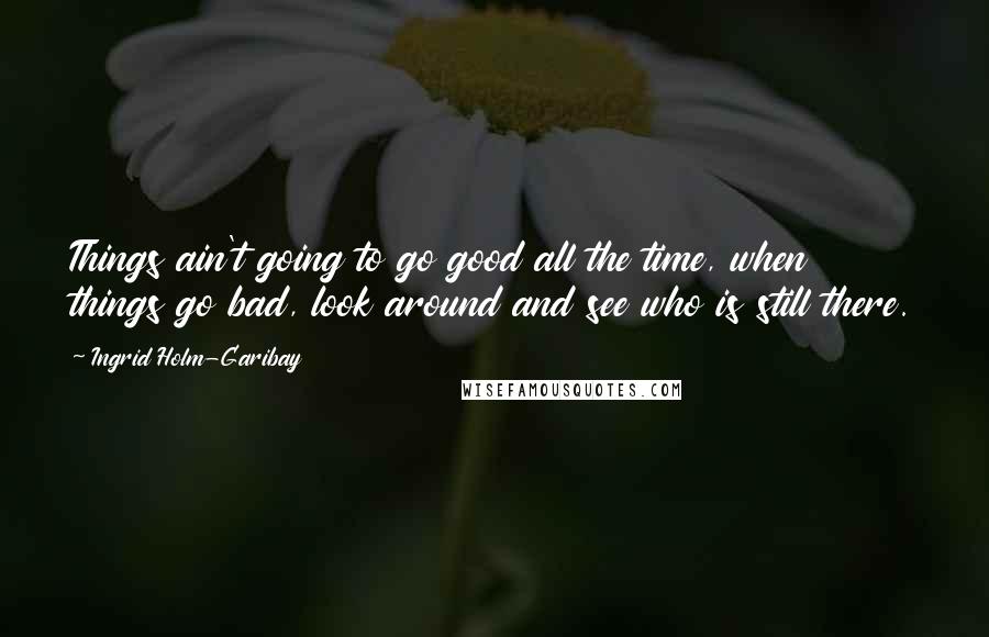 Ingrid Holm-Garibay Quotes: Things ain't going to go good all the time, when things go bad, look around and see who is still there.