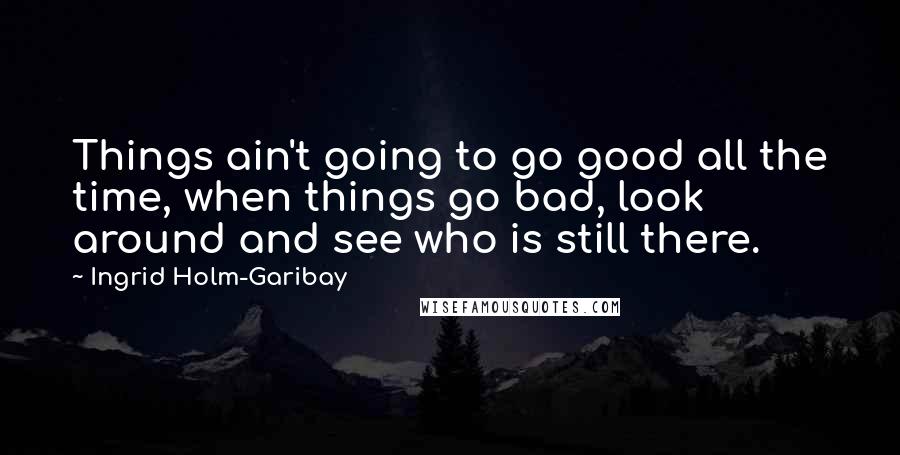 Ingrid Holm-Garibay Quotes: Things ain't going to go good all the time, when things go bad, look around and see who is still there.
