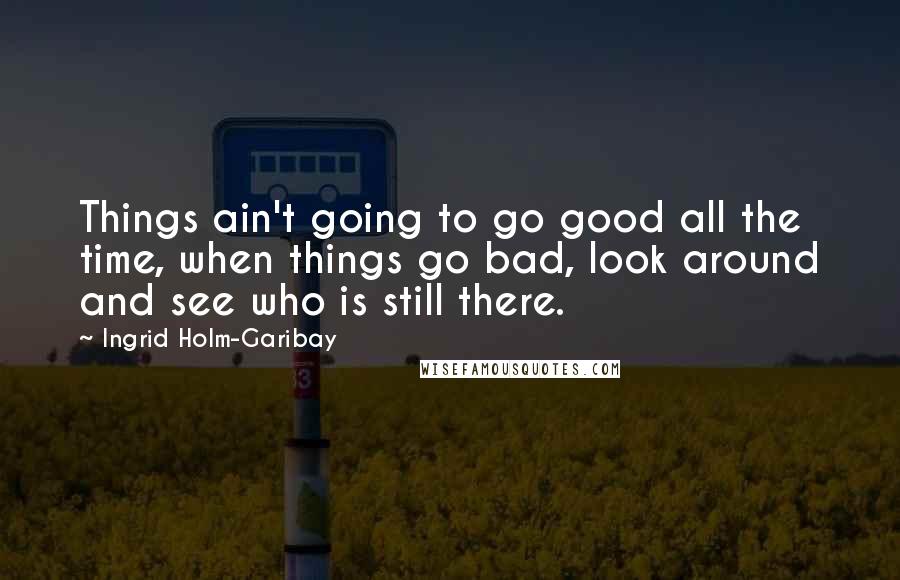 Ingrid Holm-Garibay Quotes: Things ain't going to go good all the time, when things go bad, look around and see who is still there.