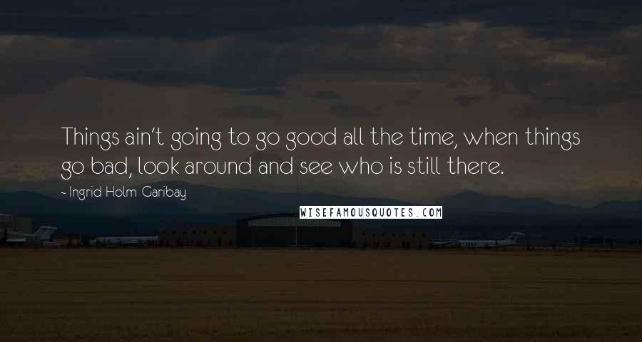 Ingrid Holm-Garibay Quotes: Things ain't going to go good all the time, when things go bad, look around and see who is still there.