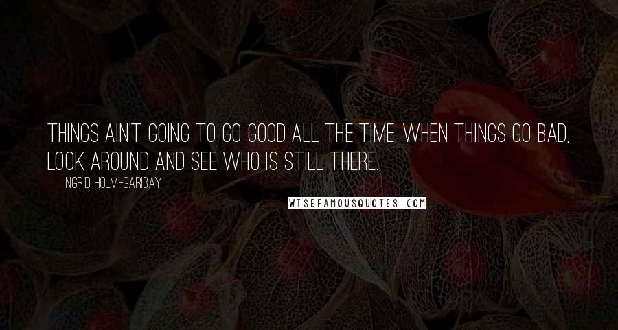 Ingrid Holm-Garibay Quotes: Things ain't going to go good all the time, when things go bad, look around and see who is still there.