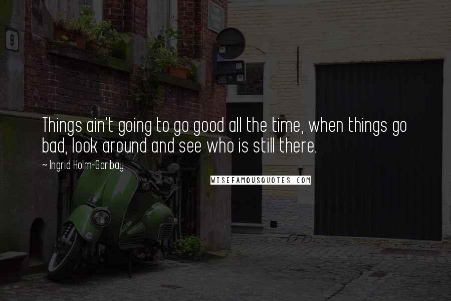 Ingrid Holm-Garibay Quotes: Things ain't going to go good all the time, when things go bad, look around and see who is still there.