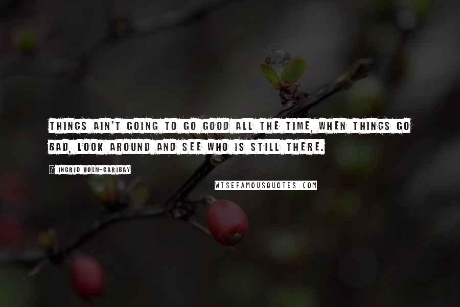 Ingrid Holm-Garibay Quotes: Things ain't going to go good all the time, when things go bad, look around and see who is still there.