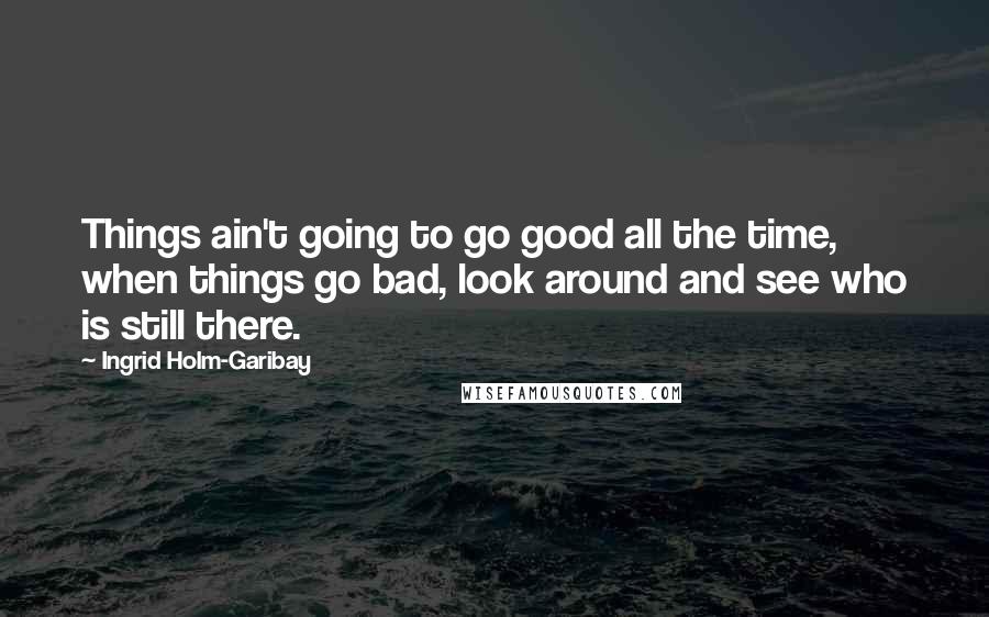 Ingrid Holm-Garibay Quotes: Things ain't going to go good all the time, when things go bad, look around and see who is still there.