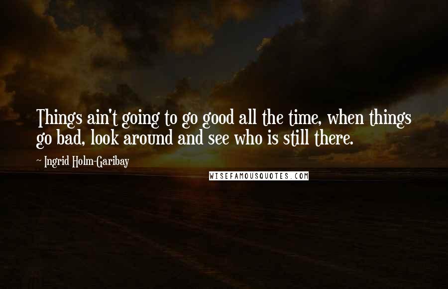 Ingrid Holm-Garibay Quotes: Things ain't going to go good all the time, when things go bad, look around and see who is still there.