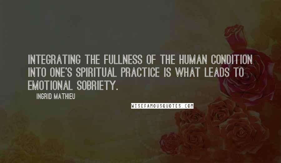 Ingrid Mathieu Quotes: Integrating the fullness of the human condition into one's spiritual practice is what leads to emotional sobriety.