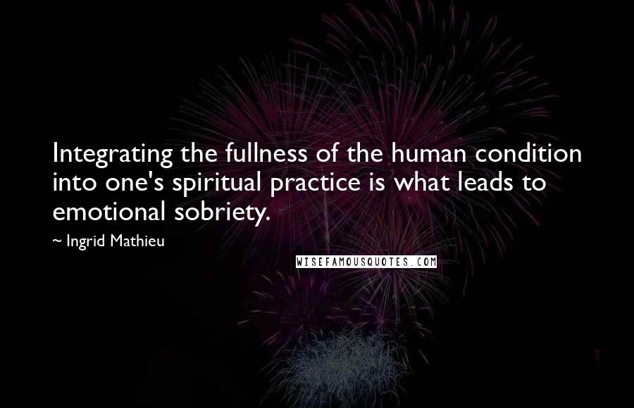 Ingrid Mathieu Quotes: Integrating the fullness of the human condition into one's spiritual practice is what leads to emotional sobriety.