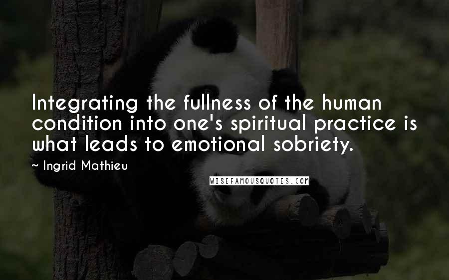 Ingrid Mathieu Quotes: Integrating the fullness of the human condition into one's spiritual practice is what leads to emotional sobriety.