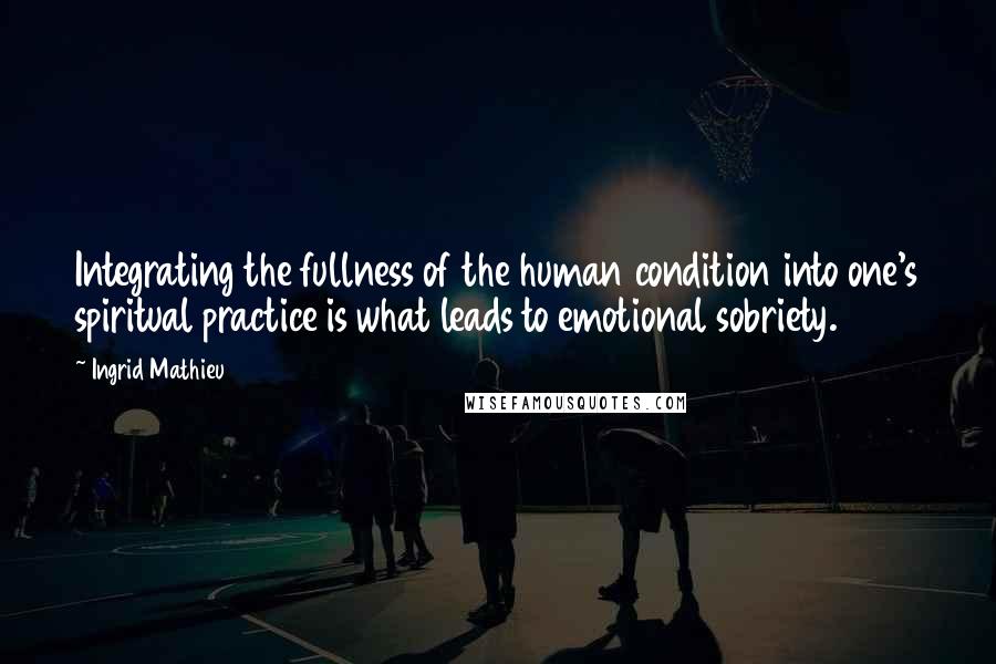 Ingrid Mathieu Quotes: Integrating the fullness of the human condition into one's spiritual practice is what leads to emotional sobriety.