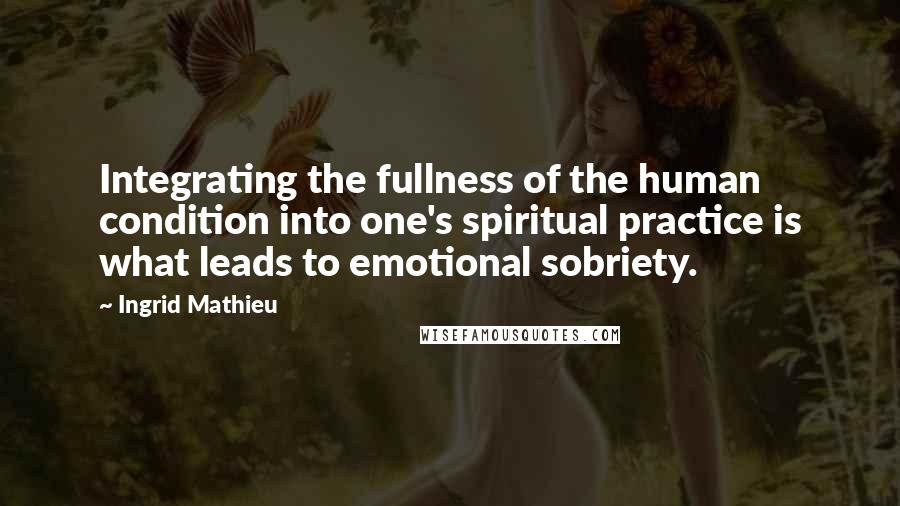 Ingrid Mathieu Quotes: Integrating the fullness of the human condition into one's spiritual practice is what leads to emotional sobriety.