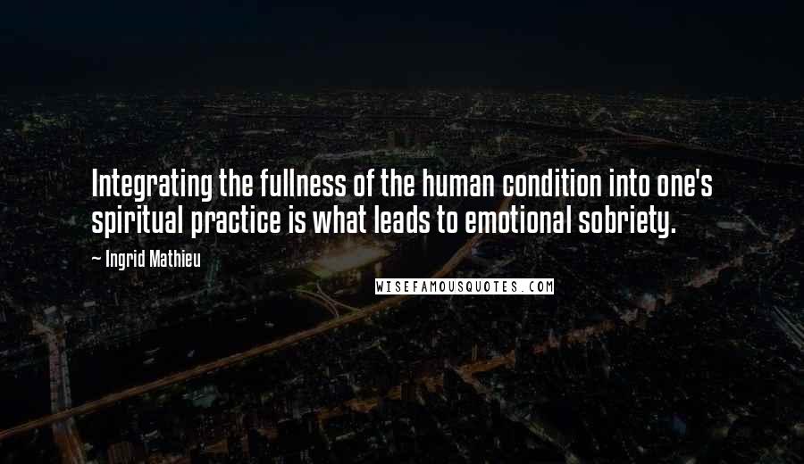 Ingrid Mathieu Quotes: Integrating the fullness of the human condition into one's spiritual practice is what leads to emotional sobriety.