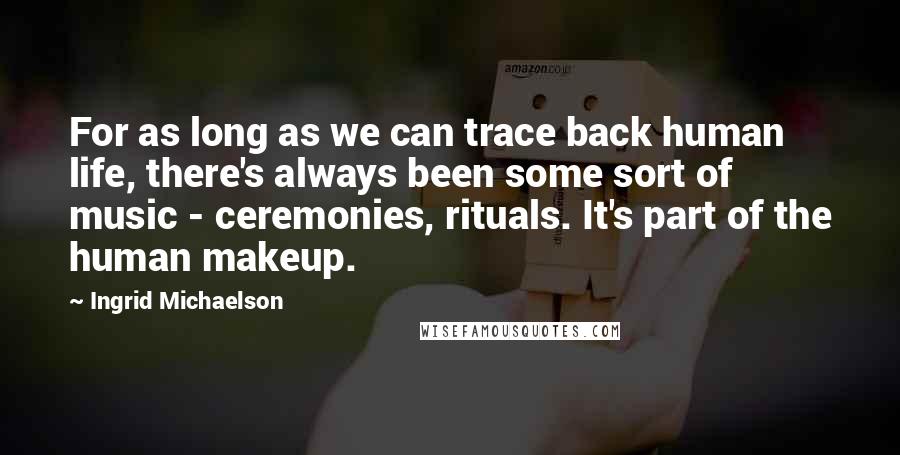 Ingrid Michaelson Quotes: For as long as we can trace back human life, there's always been some sort of music - ceremonies, rituals. It's part of the human makeup.