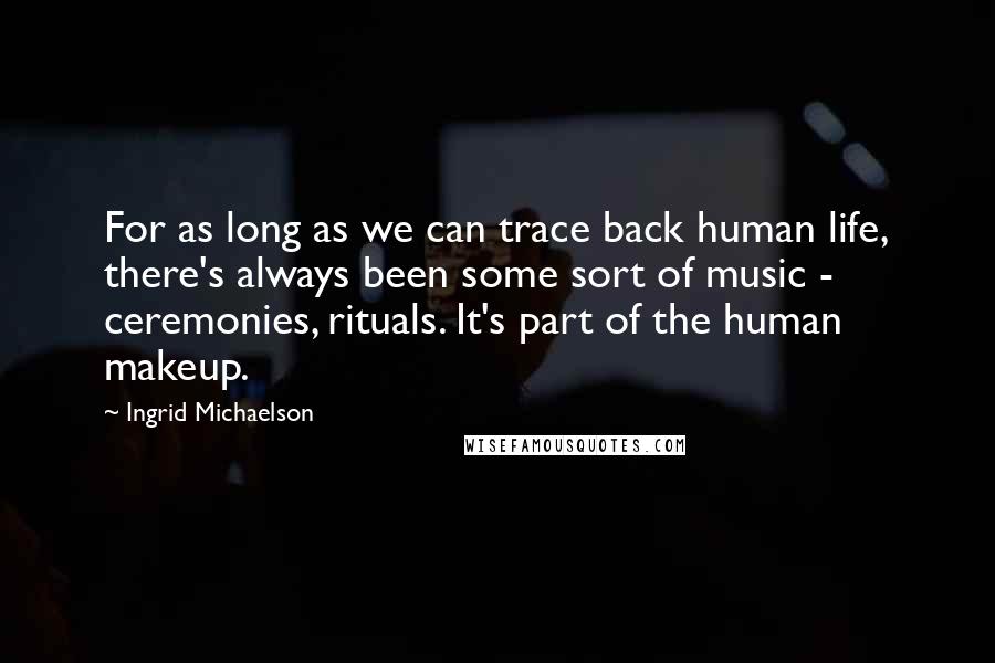 Ingrid Michaelson Quotes: For as long as we can trace back human life, there's always been some sort of music - ceremonies, rituals. It's part of the human makeup.