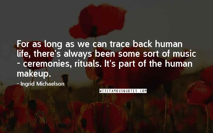 Ingrid Michaelson Quotes: For as long as we can trace back human life, there's always been some sort of music - ceremonies, rituals. It's part of the human makeup.