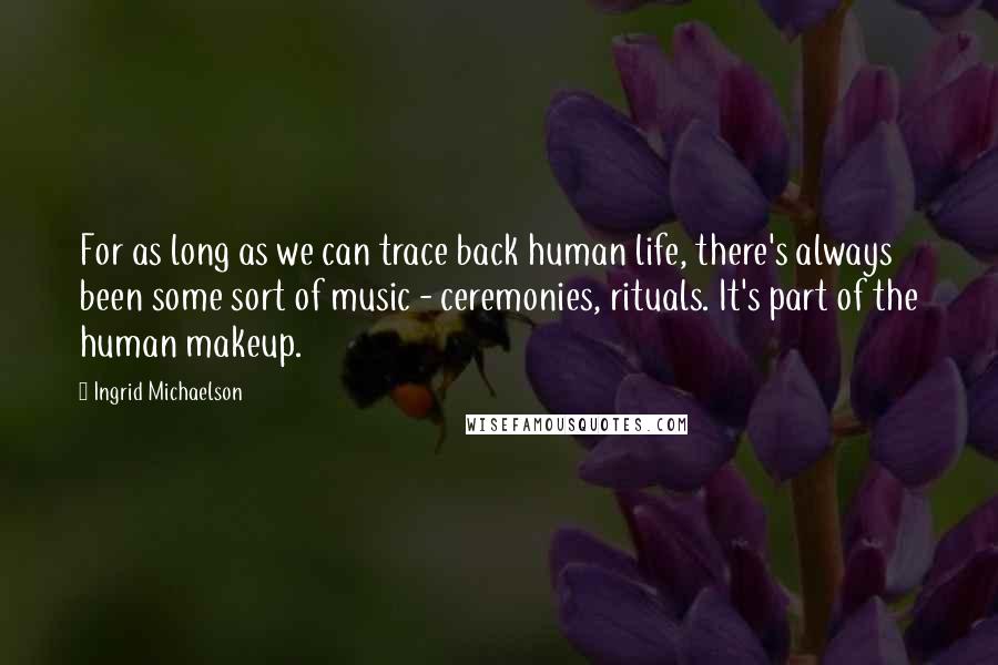 Ingrid Michaelson Quotes: For as long as we can trace back human life, there's always been some sort of music - ceremonies, rituals. It's part of the human makeup.