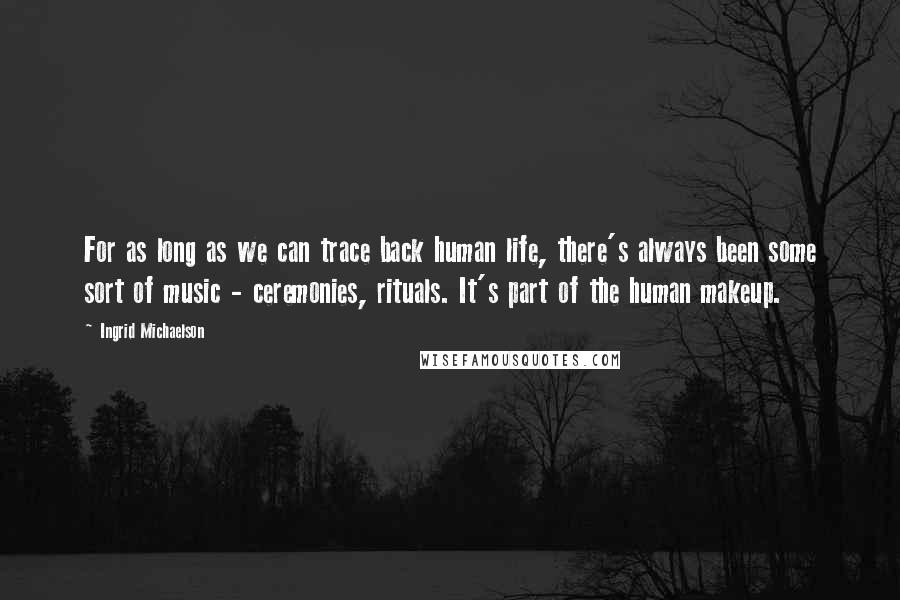 Ingrid Michaelson Quotes: For as long as we can trace back human life, there's always been some sort of music - ceremonies, rituals. It's part of the human makeup.