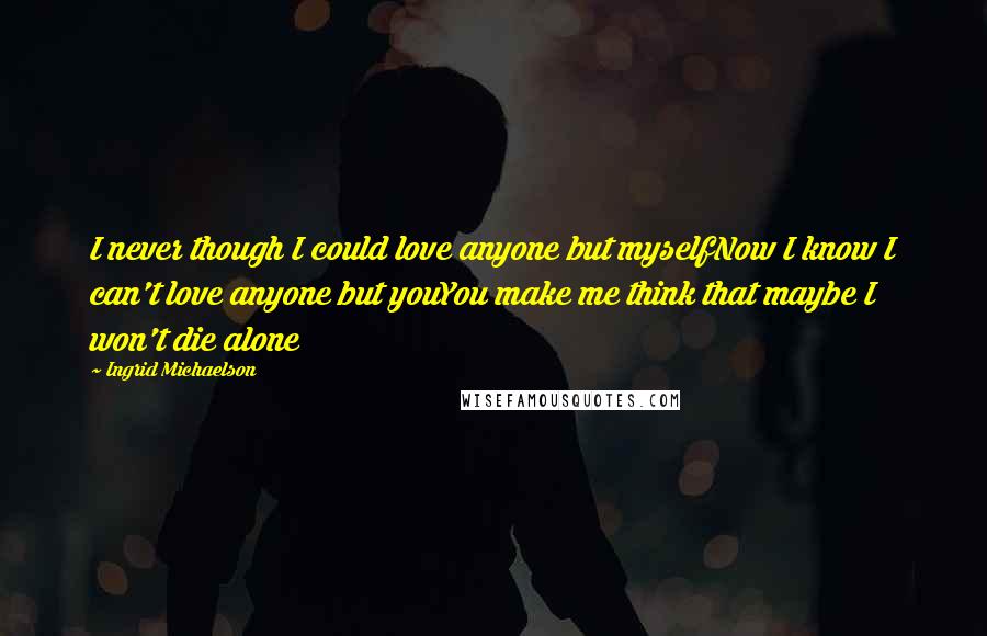 Ingrid Michaelson Quotes: I never though I could love anyone but myselfNow I know I can't love anyone but youYou make me think that maybe I won't die alone