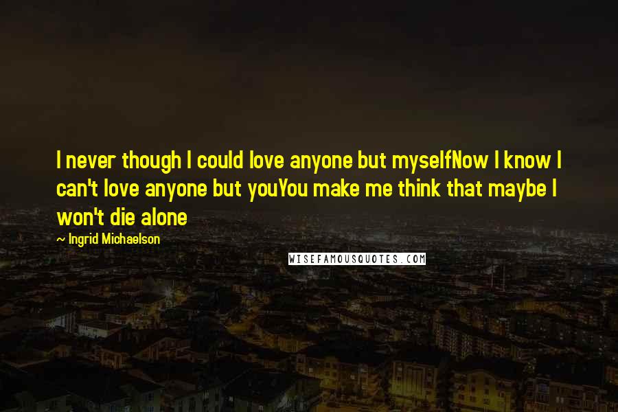 Ingrid Michaelson Quotes: I never though I could love anyone but myselfNow I know I can't love anyone but youYou make me think that maybe I won't die alone
