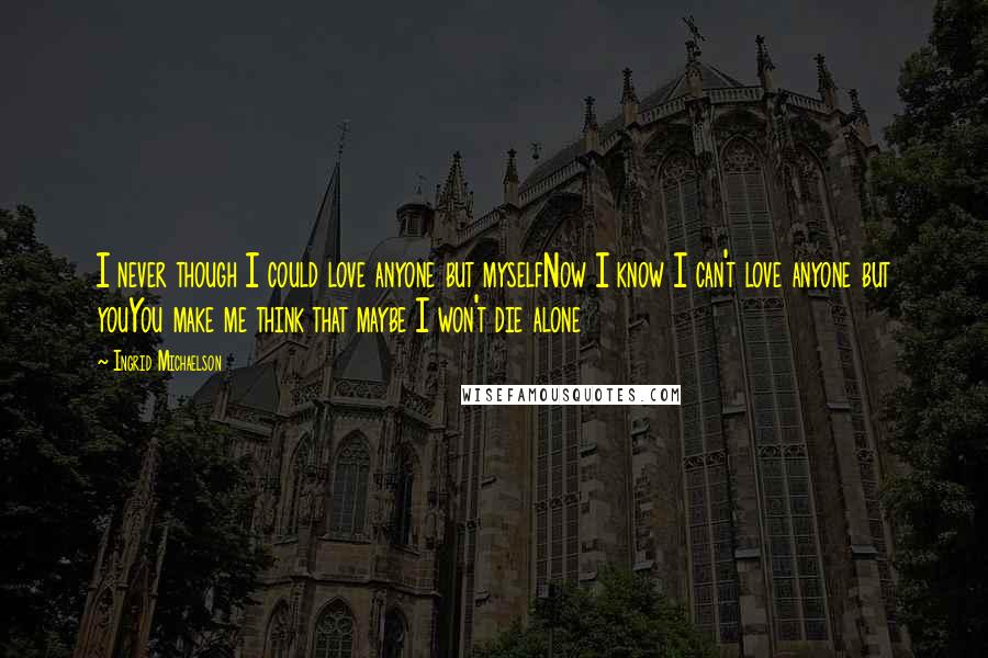 Ingrid Michaelson Quotes: I never though I could love anyone but myselfNow I know I can't love anyone but youYou make me think that maybe I won't die alone