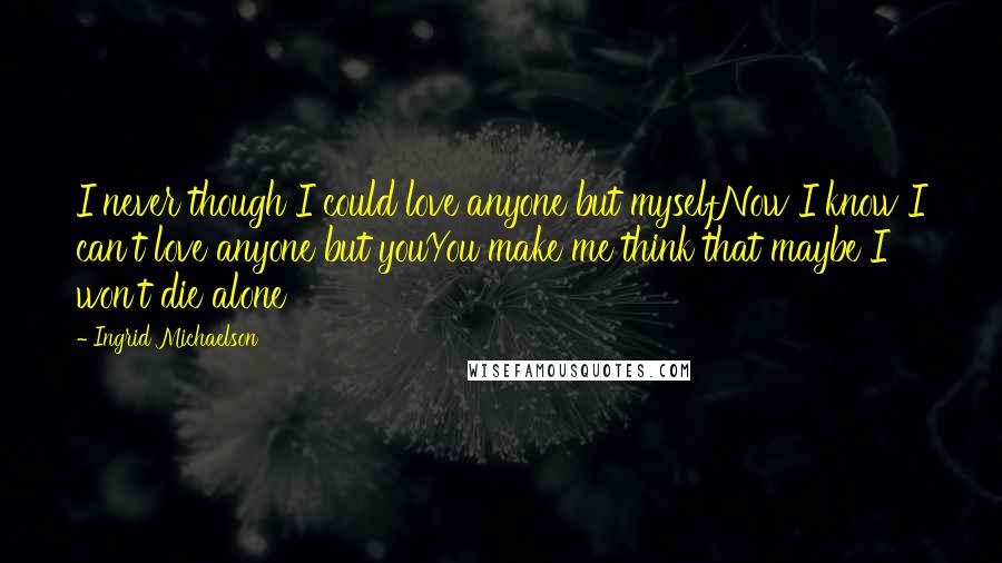 Ingrid Michaelson Quotes: I never though I could love anyone but myselfNow I know I can't love anyone but youYou make me think that maybe I won't die alone