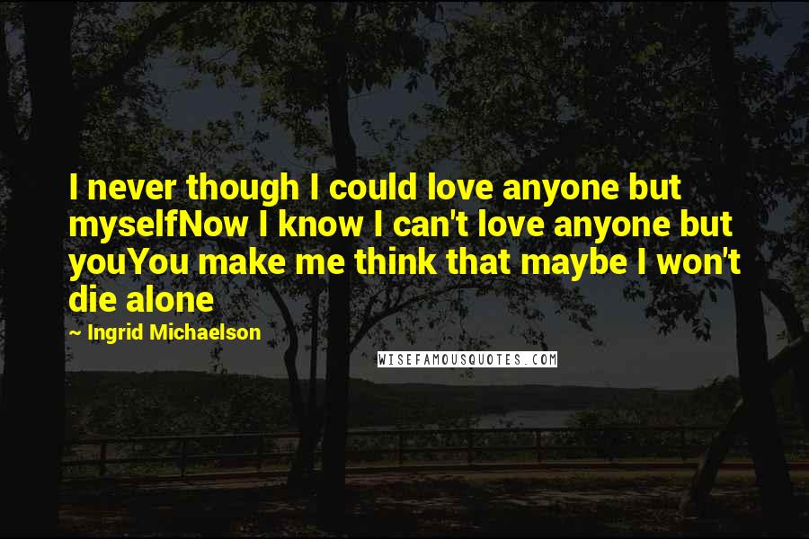 Ingrid Michaelson Quotes: I never though I could love anyone but myselfNow I know I can't love anyone but youYou make me think that maybe I won't die alone