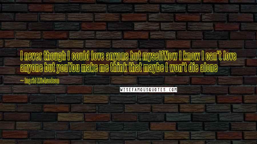 Ingrid Michaelson Quotes: I never though I could love anyone but myselfNow I know I can't love anyone but youYou make me think that maybe I won't die alone