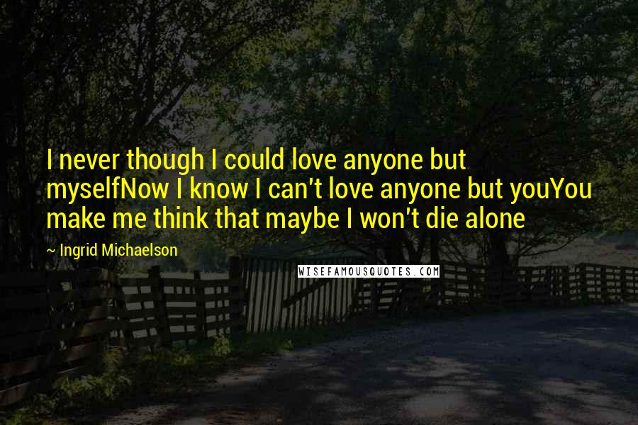 Ingrid Michaelson Quotes: I never though I could love anyone but myselfNow I know I can't love anyone but youYou make me think that maybe I won't die alone