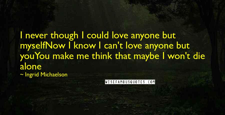 Ingrid Michaelson Quotes: I never though I could love anyone but myselfNow I know I can't love anyone but youYou make me think that maybe I won't die alone