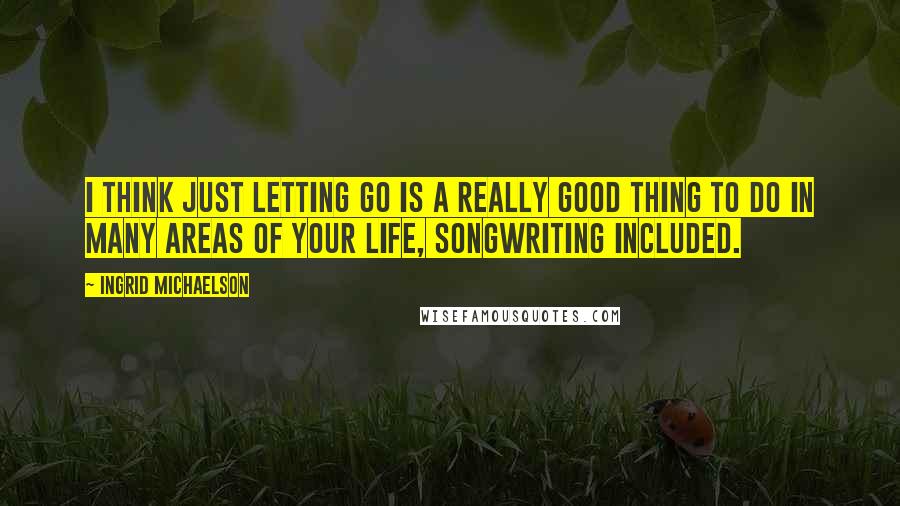 Ingrid Michaelson Quotes: I think just letting go is a really good thing to do in many areas of your life, songwriting included.