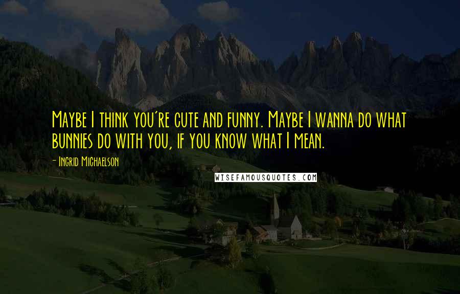 Ingrid Michaelson Quotes: Maybe I think you're cute and funny. Maybe I wanna do what bunnies do with you, if you know what I mean.