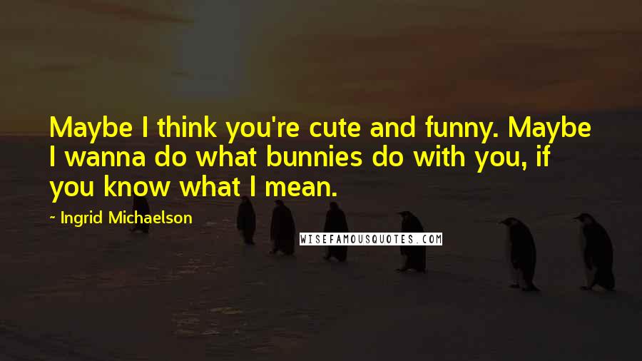 Ingrid Michaelson Quotes: Maybe I think you're cute and funny. Maybe I wanna do what bunnies do with you, if you know what I mean.