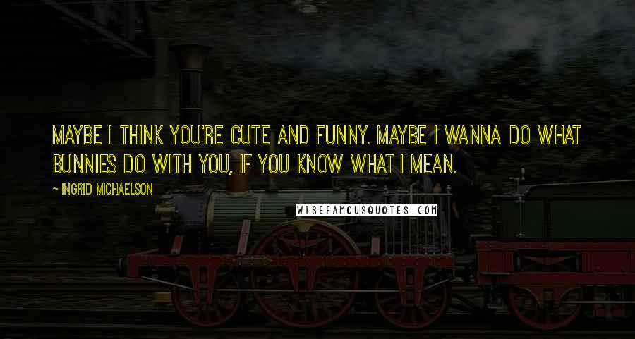 Ingrid Michaelson Quotes: Maybe I think you're cute and funny. Maybe I wanna do what bunnies do with you, if you know what I mean.