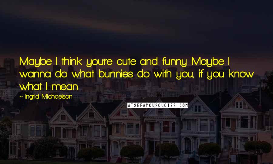 Ingrid Michaelson Quotes: Maybe I think you're cute and funny. Maybe I wanna do what bunnies do with you, if you know what I mean.