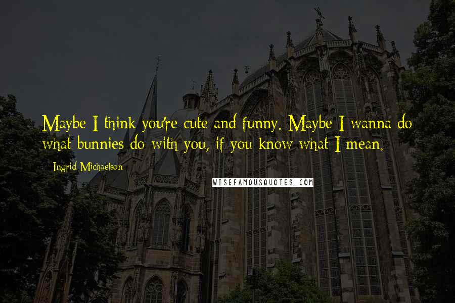 Ingrid Michaelson Quotes: Maybe I think you're cute and funny. Maybe I wanna do what bunnies do with you, if you know what I mean.