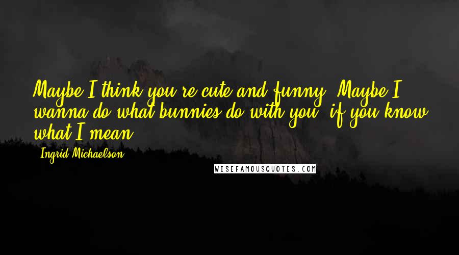 Ingrid Michaelson Quotes: Maybe I think you're cute and funny. Maybe I wanna do what bunnies do with you, if you know what I mean.