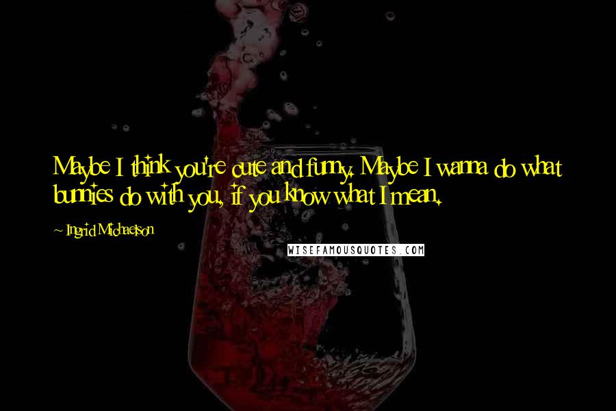 Ingrid Michaelson Quotes: Maybe I think you're cute and funny. Maybe I wanna do what bunnies do with you, if you know what I mean.