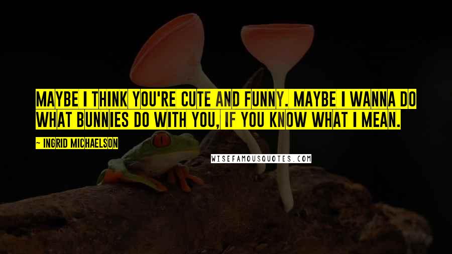 Ingrid Michaelson Quotes: Maybe I think you're cute and funny. Maybe I wanna do what bunnies do with you, if you know what I mean.