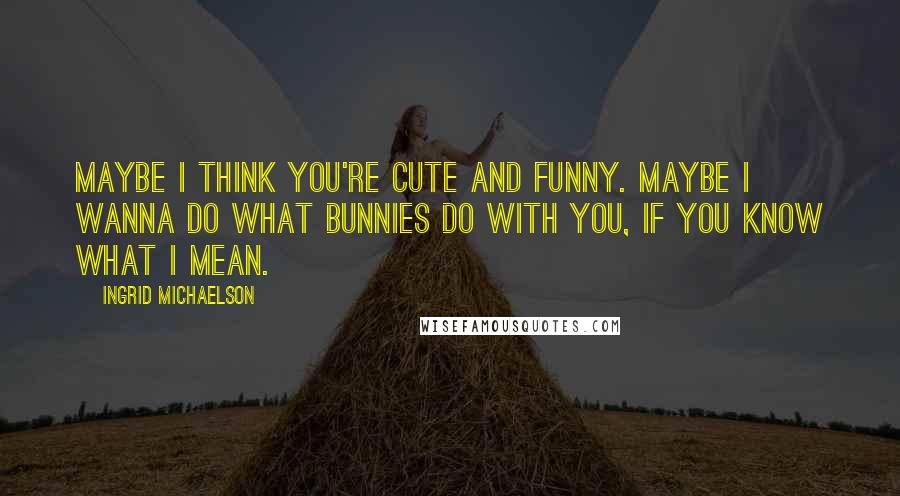 Ingrid Michaelson Quotes: Maybe I think you're cute and funny. Maybe I wanna do what bunnies do with you, if you know what I mean.