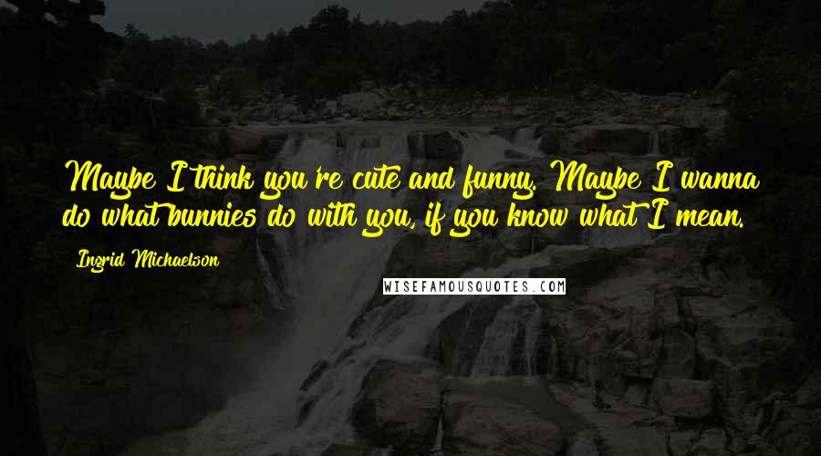 Ingrid Michaelson Quotes: Maybe I think you're cute and funny. Maybe I wanna do what bunnies do with you, if you know what I mean.