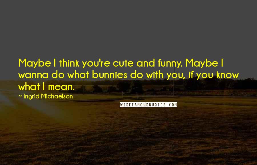 Ingrid Michaelson Quotes: Maybe I think you're cute and funny. Maybe I wanna do what bunnies do with you, if you know what I mean.