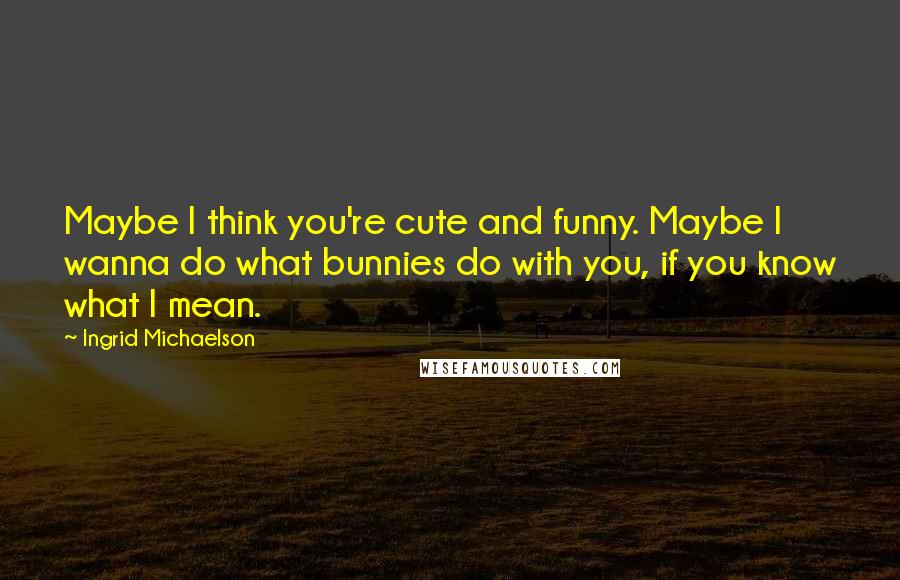 Ingrid Michaelson Quotes: Maybe I think you're cute and funny. Maybe I wanna do what bunnies do with you, if you know what I mean.