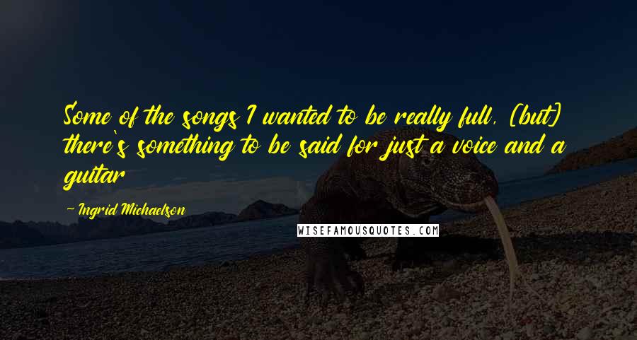 Ingrid Michaelson Quotes: Some of the songs I wanted to be really full, [but] there's something to be said for just a voice and a guitar